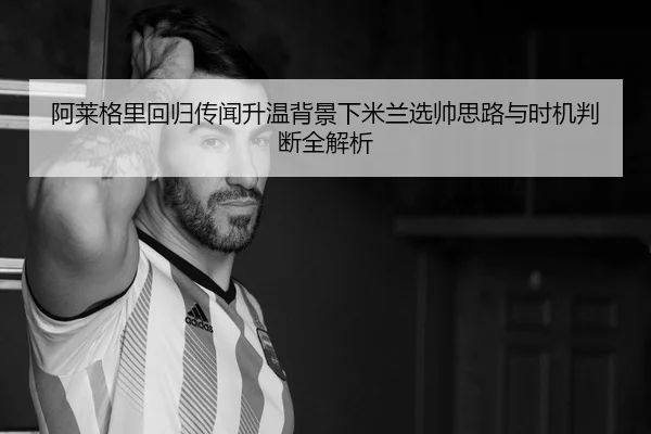 阿莱格里回归传闻升温背景下米兰选帅思路与时机判断全解析