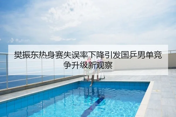 樊振东热身赛失误率下降引发国乒男单竞争升级新观察