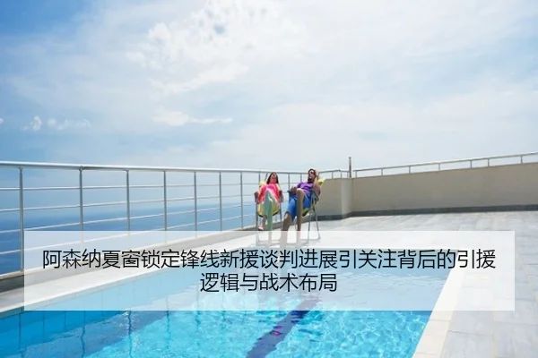 阿森纳夏窗锁定锋线新援谈判进展引关注背后的引援逻辑与战术布局