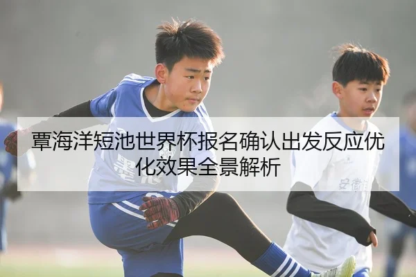 覃海洋短池世界杯报名确认出发反应优化效果全景解析