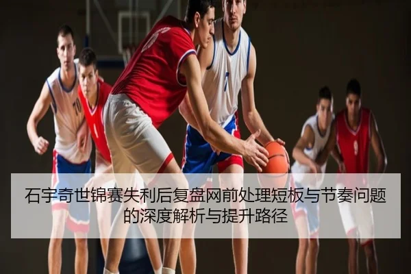 石宇奇世锦赛失利后复盘网前处理短板与节奏问题的深度解析与提升路径