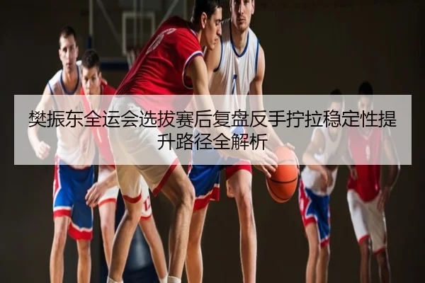 樊振东全运会选拔赛后复盘反手拧拉稳定性提升路径全解析